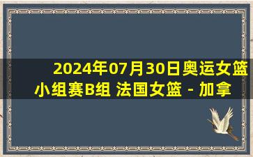 2024年07月30日奥运女篮小组赛B组 法国女篮 - 加拿大女篮 全场录像